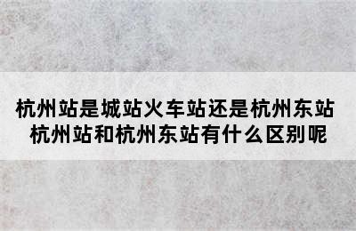 杭州站是城站火车站还是杭州东站 杭州站和杭州东站有什么区别呢